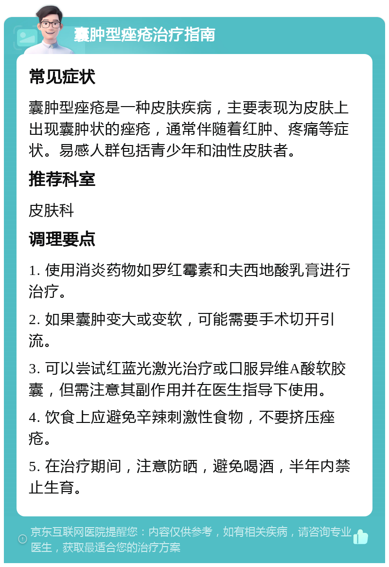 囊肿型痤疮治疗指南 常见症状 囊肿型痤疮是一种皮肤疾病，主要表现为皮肤上出现囊肿状的痤疮，通常伴随着红肿、疼痛等症状。易感人群包括青少年和油性皮肤者。 推荐科室 皮肤科 调理要点 1. 使用消炎药物如罗红霉素和夫西地酸乳膏进行治疗。 2. 如果囊肿变大或变软，可能需要手术切开引流。 3. 可以尝试红蓝光激光治疗或口服异维A酸软胶囊，但需注意其副作用并在医生指导下使用。 4. 饮食上应避免辛辣刺激性食物，不要挤压痤疮。 5. 在治疗期间，注意防晒，避免喝酒，半年内禁止生育。