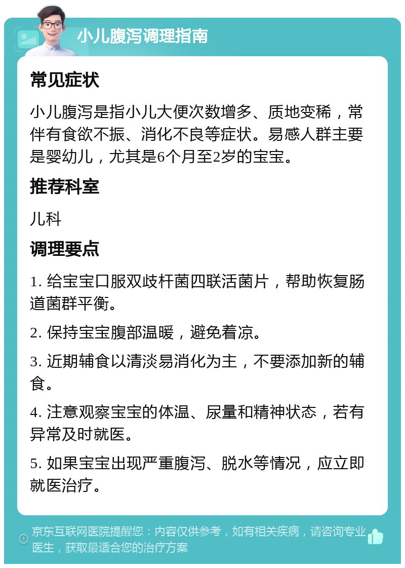 小儿腹泻调理指南 常见症状 小儿腹泻是指小儿大便次数增多、质地变稀，常伴有食欲不振、消化不良等症状。易感人群主要是婴幼儿，尤其是6个月至2岁的宝宝。 推荐科室 儿科 调理要点 1. 给宝宝口服双歧杆菌四联活菌片，帮助恢复肠道菌群平衡。 2. 保持宝宝腹部温暖，避免着凉。 3. 近期辅食以清淡易消化为主，不要添加新的辅食。 4. 注意观察宝宝的体温、尿量和精神状态，若有异常及时就医。 5. 如果宝宝出现严重腹泻、脱水等情况，应立即就医治疗。