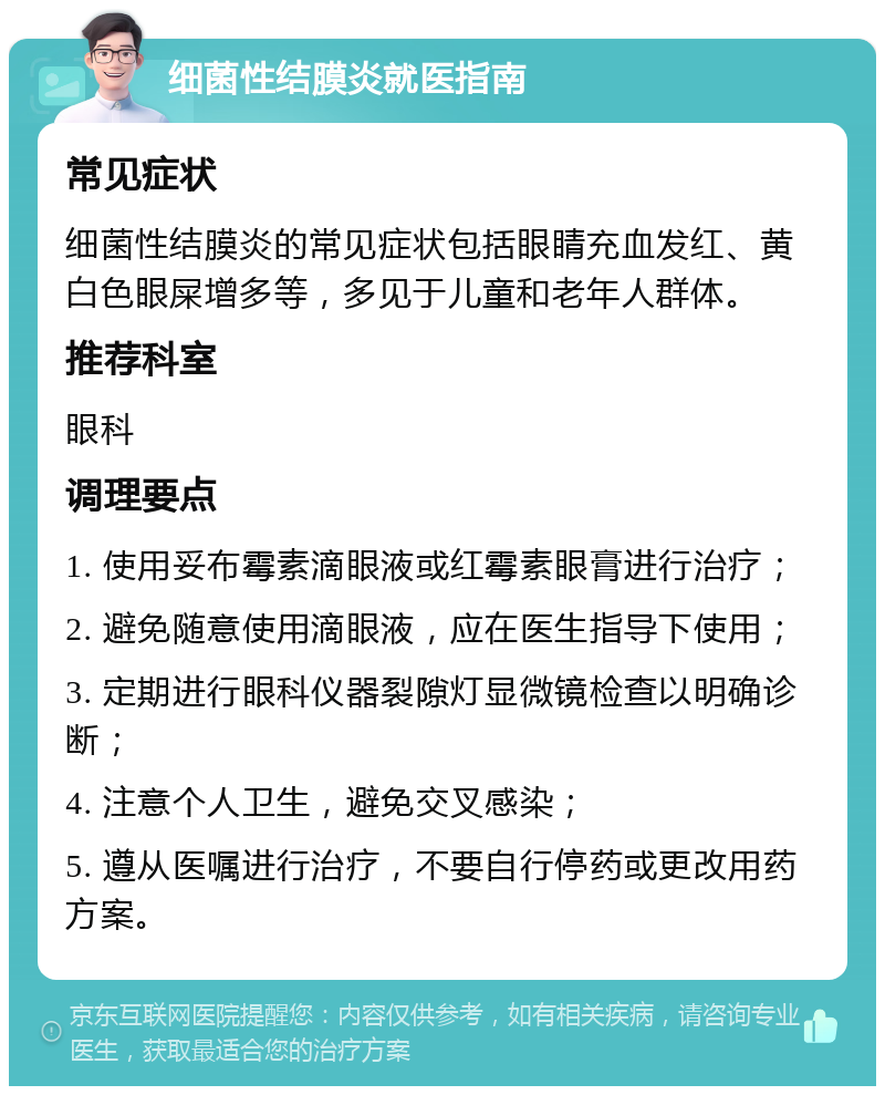 细菌性结膜炎就医指南 常见症状 细菌性结膜炎的常见症状包括眼睛充血发红、黄白色眼屎增多等，多见于儿童和老年人群体。 推荐科室 眼科 调理要点 1. 使用妥布霉素滴眼液或红霉素眼膏进行治疗； 2. 避免随意使用滴眼液，应在医生指导下使用； 3. 定期进行眼科仪器裂隙灯显微镜检查以明确诊断； 4. 注意个人卫生，避免交叉感染； 5. 遵从医嘱进行治疗，不要自行停药或更改用药方案。