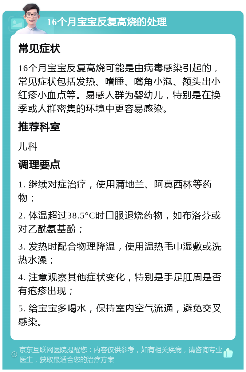 16个月宝宝反复高烧的处理 常见症状 16个月宝宝反复高烧可能是由病毒感染引起的，常见症状包括发热、嗜睡、嘴角小泡、额头出小红疹小血点等。易感人群为婴幼儿，特别是在换季或人群密集的环境中更容易感染。 推荐科室 儿科 调理要点 1. 继续对症治疗，使用蒲地兰、阿莫西林等药物； 2. 体温超过38.5°C时口服退烧药物，如布洛芬或对乙酰氨基酚； 3. 发热时配合物理降温，使用温热毛巾湿敷或洗热水澡； 4. 注意观察其他症状变化，特别是手足肛周是否有疱疹出现； 5. 给宝宝多喝水，保持室内空气流通，避免交叉感染。