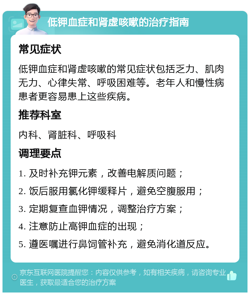 低钾血症和肾虚咳嗽的治疗指南 常见症状 低钾血症和肾虚咳嗽的常见症状包括乏力、肌肉无力、心律失常、呼吸困难等。老年人和慢性病患者更容易患上这些疾病。 推荐科室 内科、肾脏科、呼吸科 调理要点 1. 及时补充钾元素，改善电解质问题； 2. 饭后服用氯化钾缓释片，避免空腹服用； 3. 定期复查血钾情况，调整治疗方案； 4. 注意防止高钾血症的出现； 5. 遵医嘱进行鼻饲管补充，避免消化道反应。