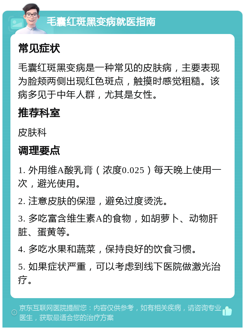 毛囊红斑黑变病就医指南 常见症状 毛囊红斑黑变病是一种常见的皮肤病，主要表现为脸颊两侧出现红色斑点，触摸时感觉粗糙。该病多见于中年人群，尤其是女性。 推荐科室 皮肤科 调理要点 1. 外用维A酸乳膏（浓度0.025）每天晚上使用一次，避光使用。 2. 注意皮肤的保湿，避免过度烫洗。 3. 多吃富含维生素A的食物，如胡萝卜、动物肝脏、蛋黄等。 4. 多吃水果和蔬菜，保持良好的饮食习惯。 5. 如果症状严重，可以考虑到线下医院做激光治疗。