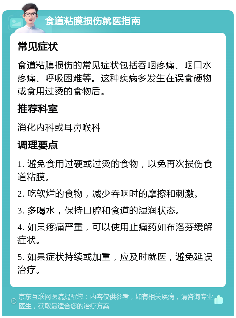 食道粘膜损伤就医指南 常见症状 食道粘膜损伤的常见症状包括吞咽疼痛、咽口水疼痛、呼吸困难等。这种疾病多发生在误食硬物或食用过烫的食物后。 推荐科室 消化内科或耳鼻喉科 调理要点 1. 避免食用过硬或过烫的食物，以免再次损伤食道粘膜。 2. 吃软烂的食物，减少吞咽时的摩擦和刺激。 3. 多喝水，保持口腔和食道的湿润状态。 4. 如果疼痛严重，可以使用止痛药如布洛芬缓解症状。 5. 如果症状持续或加重，应及时就医，避免延误治疗。