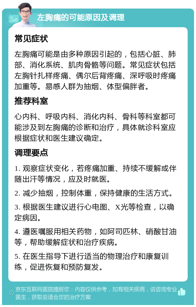 左胸痛的可能原因及调理 常见症状 左胸痛可能是由多种原因引起的，包括心脏、肺部、消化系统、肌肉骨骼等问题。常见症状包括左胸针扎样疼痛、偶尔后背疼痛、深呼吸时疼痛加重等。易感人群为抽烟、体型偏胖者。 推荐科室 心内科、呼吸内科、消化内科、骨科等科室都可能涉及到左胸痛的诊断和治疗，具体就诊科室应根据症状和医生建议确定。 调理要点 1. 观察症状变化，若疼痛加重、持续不缓解或伴随出汗等情况，应及时就医。 2. 减少抽烟，控制体重，保持健康的生活方式。 3. 根据医生建议进行心电图、X光等检查，以确定病因。 4. 遵医嘱服用相关药物，如阿司匹林、硝酸甘油等，帮助缓解症状和治疗疾病。 5. 在医生指导下进行适当的物理治疗和康复训练，促进恢复和预防复发。