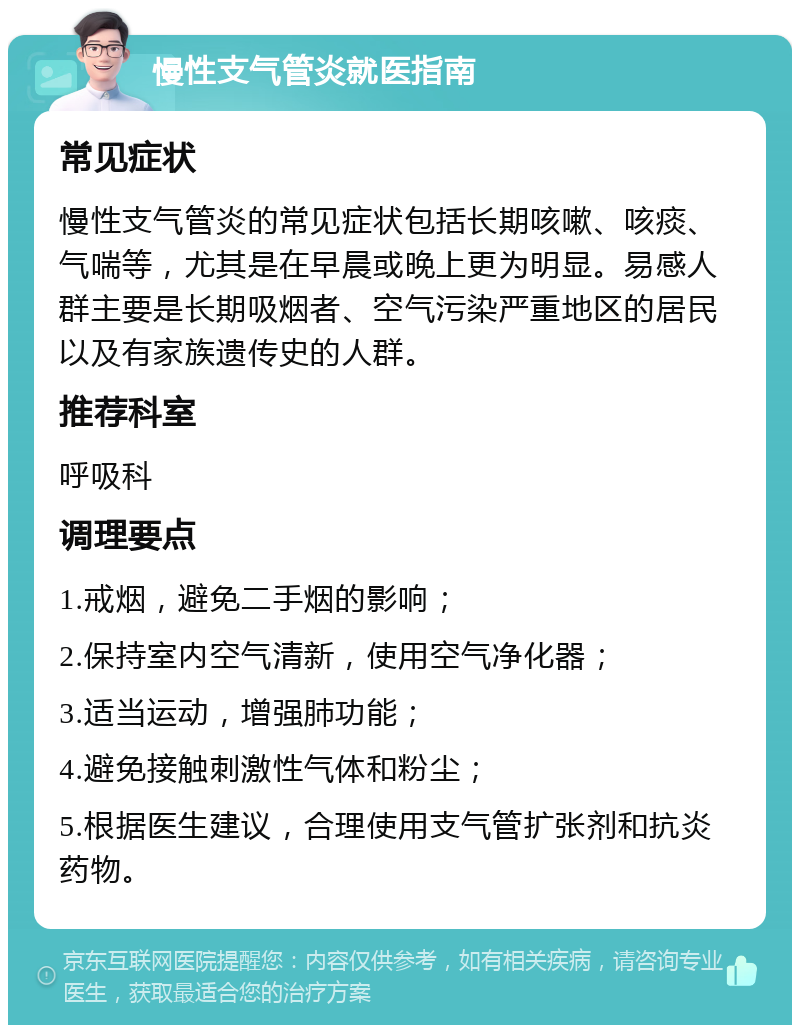 慢性支气管炎就医指南 常见症状 慢性支气管炎的常见症状包括长期咳嗽、咳痰、气喘等，尤其是在早晨或晚上更为明显。易感人群主要是长期吸烟者、空气污染严重地区的居民以及有家族遗传史的人群。 推荐科室 呼吸科 调理要点 1.戒烟，避免二手烟的影响； 2.保持室内空气清新，使用空气净化器； 3.适当运动，增强肺功能； 4.避免接触刺激性气体和粉尘； 5.根据医生建议，合理使用支气管扩张剂和抗炎药物。