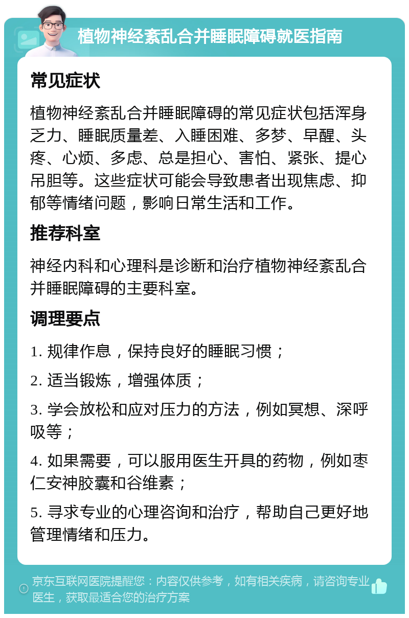 植物神经紊乱合并睡眠障碍就医指南 常见症状 植物神经紊乱合并睡眠障碍的常见症状包括浑身乏力、睡眠质量差、入睡困难、多梦、早醒、头疼、心烦、多虑、总是担心、害怕、紧张、提心吊胆等。这些症状可能会导致患者出现焦虑、抑郁等情绪问题，影响日常生活和工作。 推荐科室 神经内科和心理科是诊断和治疗植物神经紊乱合并睡眠障碍的主要科室。 调理要点 1. 规律作息，保持良好的睡眠习惯； 2. 适当锻炼，增强体质； 3. 学会放松和应对压力的方法，例如冥想、深呼吸等； 4. 如果需要，可以服用医生开具的药物，例如枣仁安神胶囊和谷维素； 5. 寻求专业的心理咨询和治疗，帮助自己更好地管理情绪和压力。