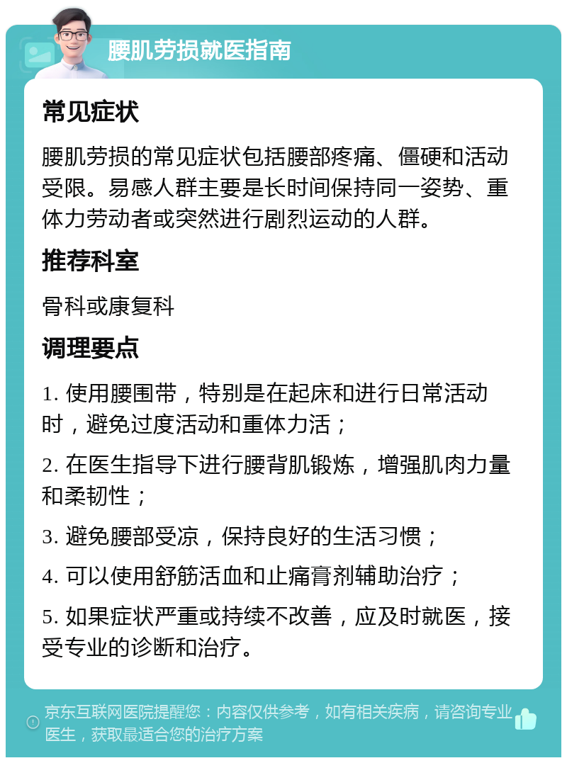 腰肌劳损就医指南 常见症状 腰肌劳损的常见症状包括腰部疼痛、僵硬和活动受限。易感人群主要是长时间保持同一姿势、重体力劳动者或突然进行剧烈运动的人群。 推荐科室 骨科或康复科 调理要点 1. 使用腰围带，特别是在起床和进行日常活动时，避免过度活动和重体力活； 2. 在医生指导下进行腰背肌锻炼，增强肌肉力量和柔韧性； 3. 避免腰部受凉，保持良好的生活习惯； 4. 可以使用舒筋活血和止痛膏剂辅助治疗； 5. 如果症状严重或持续不改善，应及时就医，接受专业的诊断和治疗。