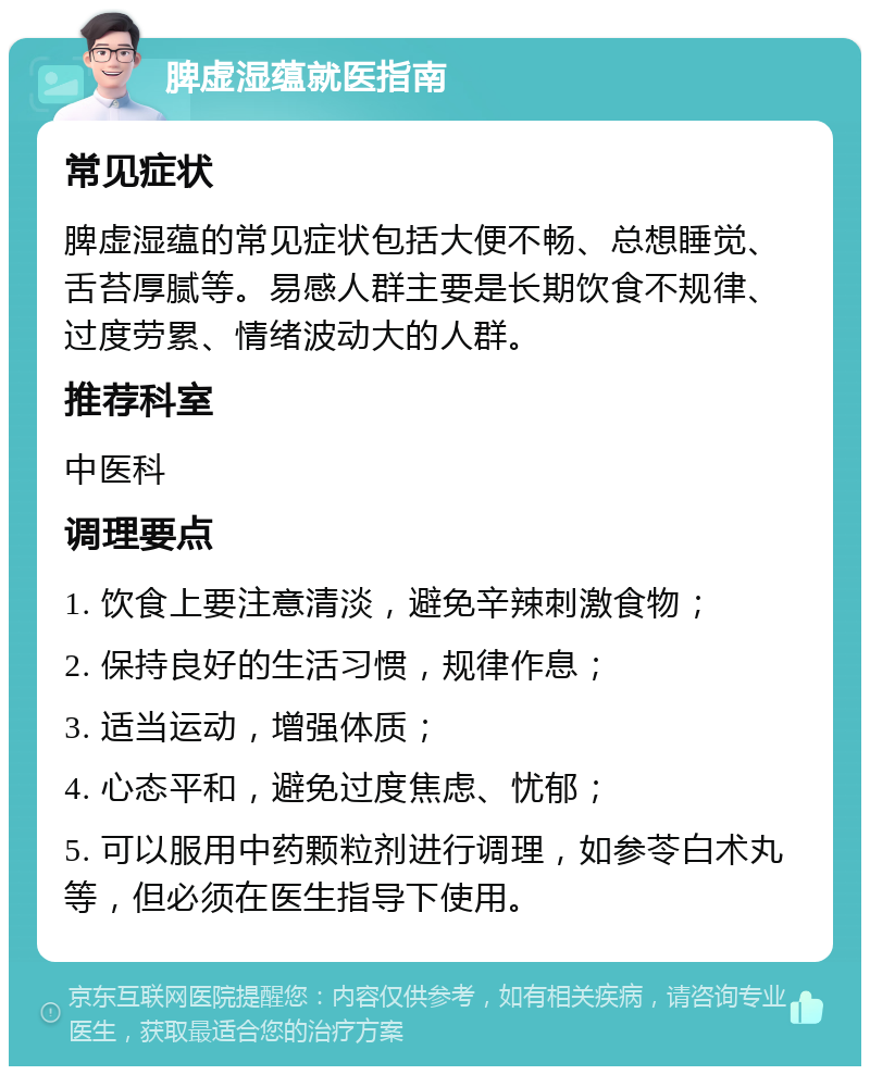 脾虚湿蕴就医指南 常见症状 脾虚湿蕴的常见症状包括大便不畅、总想睡觉、舌苔厚腻等。易感人群主要是长期饮食不规律、过度劳累、情绪波动大的人群。 推荐科室 中医科 调理要点 1. 饮食上要注意清淡，避免辛辣刺激食物； 2. 保持良好的生活习惯，规律作息； 3. 适当运动，增强体质； 4. 心态平和，避免过度焦虑、忧郁； 5. 可以服用中药颗粒剂进行调理，如参苓白术丸等，但必须在医生指导下使用。