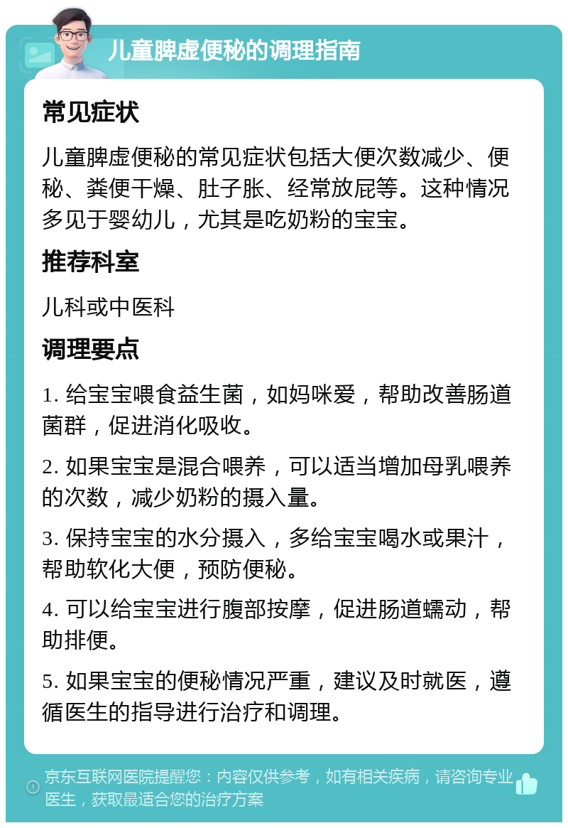 儿童脾虚便秘的调理指南 常见症状 儿童脾虚便秘的常见症状包括大便次数减少、便秘、粪便干燥、肚子胀、经常放屁等。这种情况多见于婴幼儿，尤其是吃奶粉的宝宝。 推荐科室 儿科或中医科 调理要点 1. 给宝宝喂食益生菌，如妈咪爱，帮助改善肠道菌群，促进消化吸收。 2. 如果宝宝是混合喂养，可以适当增加母乳喂养的次数，减少奶粉的摄入量。 3. 保持宝宝的水分摄入，多给宝宝喝水或果汁，帮助软化大便，预防便秘。 4. 可以给宝宝进行腹部按摩，促进肠道蠕动，帮助排便。 5. 如果宝宝的便秘情况严重，建议及时就医，遵循医生的指导进行治疗和调理。