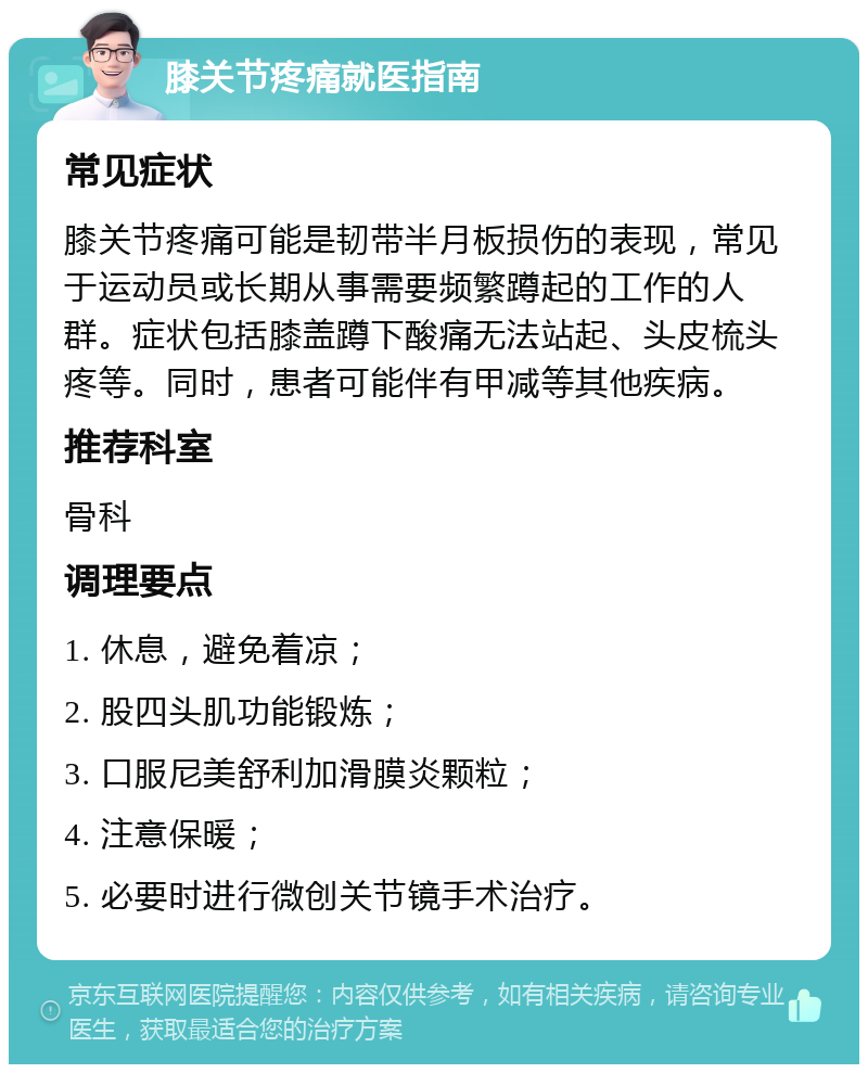 膝关节疼痛就医指南 常见症状 膝关节疼痛可能是韧带半月板损伤的表现，常见于运动员或长期从事需要频繁蹲起的工作的人群。症状包括膝盖蹲下酸痛无法站起、头皮梳头疼等。同时，患者可能伴有甲减等其他疾病。 推荐科室 骨科 调理要点 1. 休息，避免着凉； 2. 股四头肌功能锻炼； 3. 口服尼美舒利加滑膜炎颗粒； 4. 注意保暖； 5. 必要时进行微创关节镜手术治疗。