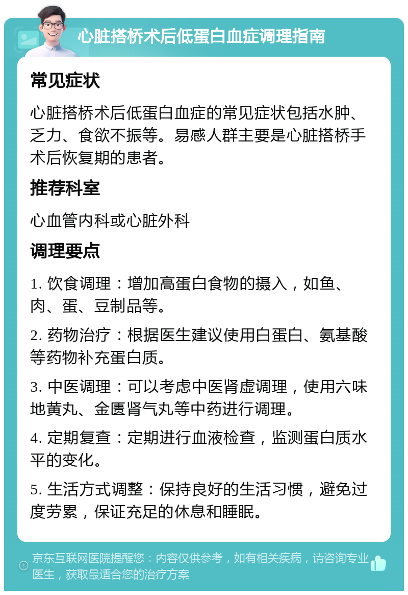 心脏搭桥术后低蛋白血症调理指南 常见症状 心脏搭桥术后低蛋白血症的常见症状包括水肿、乏力、食欲不振等。易感人群主要是心脏搭桥手术后恢复期的患者。 推荐科室 心血管内科或心脏外科 调理要点 1. 饮食调理：增加高蛋白食物的摄入，如鱼、肉、蛋、豆制品等。 2. 药物治疗：根据医生建议使用白蛋白、氨基酸等药物补充蛋白质。 3. 中医调理：可以考虑中医肾虚调理，使用六味地黄丸、金匮肾气丸等中药进行调理。 4. 定期复查：定期进行血液检查，监测蛋白质水平的变化。 5. 生活方式调整：保持良好的生活习惯，避免过度劳累，保证充足的休息和睡眠。