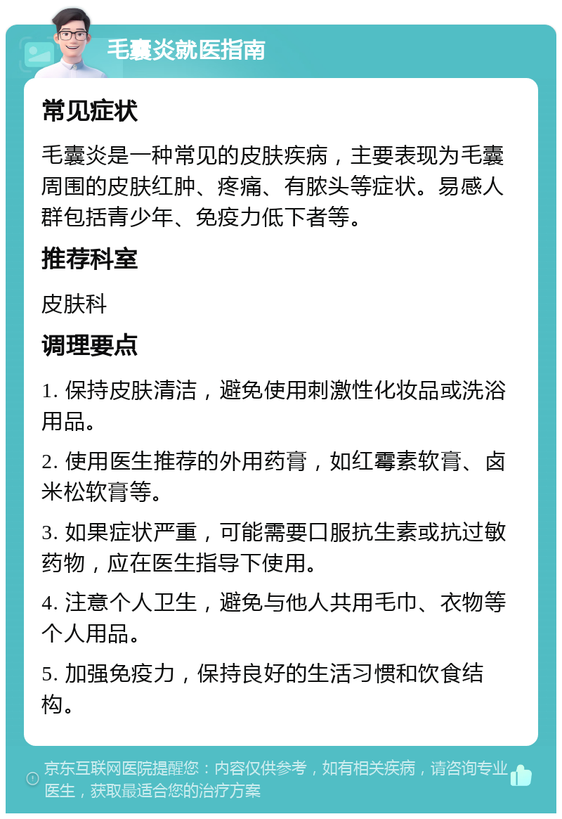 毛囊炎就医指南 常见症状 毛囊炎是一种常见的皮肤疾病，主要表现为毛囊周围的皮肤红肿、疼痛、有脓头等症状。易感人群包括青少年、免疫力低下者等。 推荐科室 皮肤科 调理要点 1. 保持皮肤清洁，避免使用刺激性化妆品或洗浴用品。 2. 使用医生推荐的外用药膏，如红霉素软膏、卤米松软膏等。 3. 如果症状严重，可能需要口服抗生素或抗过敏药物，应在医生指导下使用。 4. 注意个人卫生，避免与他人共用毛巾、衣物等个人用品。 5. 加强免疫力，保持良好的生活习惯和饮食结构。