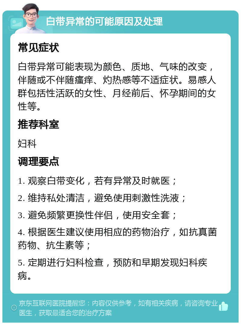 白带异常的可能原因及处理 常见症状 白带异常可能表现为颜色、质地、气味的改变，伴随或不伴随瘙痒、灼热感等不适症状。易感人群包括性活跃的女性、月经前后、怀孕期间的女性等。 推荐科室 妇科 调理要点 1. 观察白带变化，若有异常及时就医； 2. 维持私处清洁，避免使用刺激性洗液； 3. 避免频繁更换性伴侣，使用安全套； 4. 根据医生建议使用相应的药物治疗，如抗真菌药物、抗生素等； 5. 定期进行妇科检查，预防和早期发现妇科疾病。