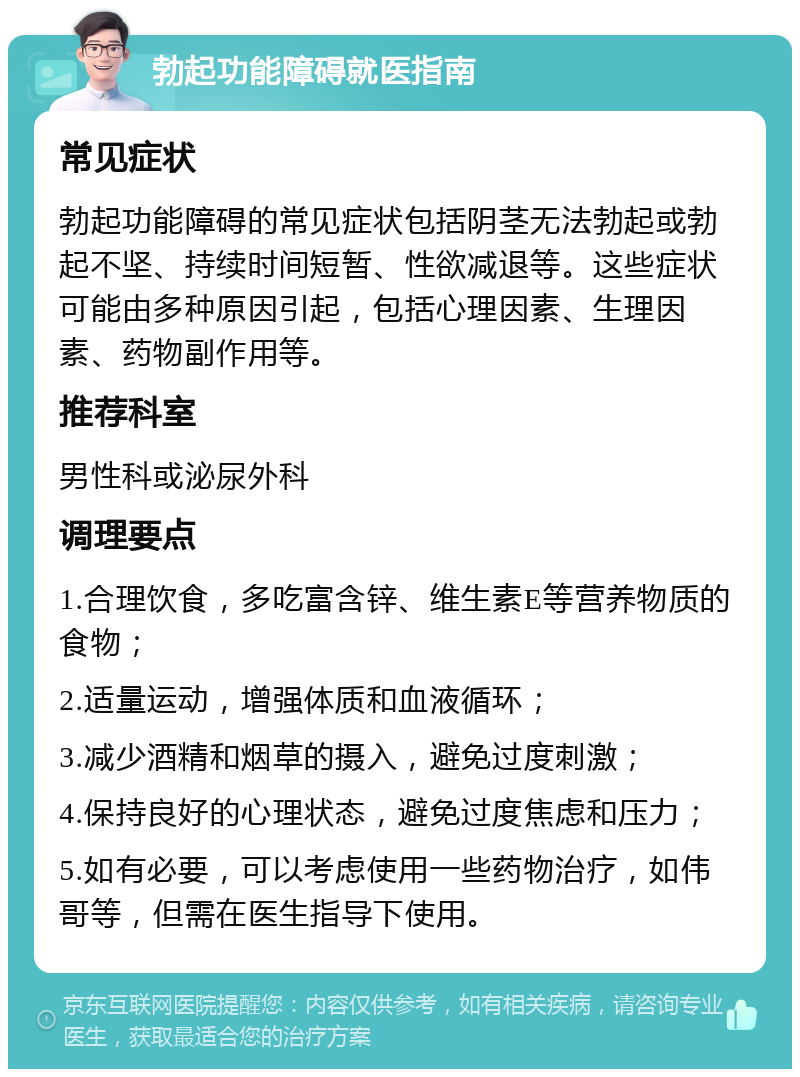 勃起功能障碍就医指南 常见症状 勃起功能障碍的常见症状包括阴茎无法勃起或勃起不坚、持续时间短暂、性欲减退等。这些症状可能由多种原因引起，包括心理因素、生理因素、药物副作用等。 推荐科室 男性科或泌尿外科 调理要点 1.合理饮食，多吃富含锌、维生素E等营养物质的食物； 2.适量运动，增强体质和血液循环； 3.减少酒精和烟草的摄入，避免过度刺激； 4.保持良好的心理状态，避免过度焦虑和压力； 5.如有必要，可以考虑使用一些药物治疗，如伟哥等，但需在医生指导下使用。