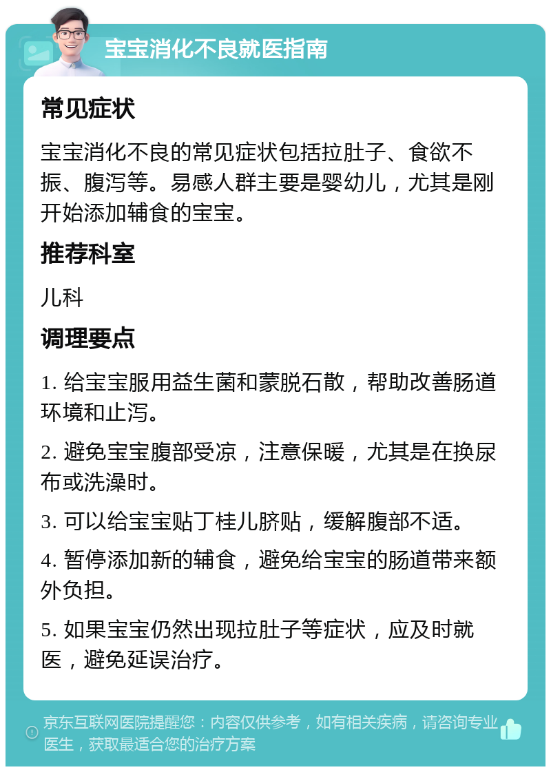 宝宝消化不良就医指南 常见症状 宝宝消化不良的常见症状包括拉肚子、食欲不振、腹泻等。易感人群主要是婴幼儿，尤其是刚开始添加辅食的宝宝。 推荐科室 儿科 调理要点 1. 给宝宝服用益生菌和蒙脱石散，帮助改善肠道环境和止泻。 2. 避免宝宝腹部受凉，注意保暖，尤其是在换尿布或洗澡时。 3. 可以给宝宝贴丁桂儿脐贴，缓解腹部不适。 4. 暂停添加新的辅食，避免给宝宝的肠道带来额外负担。 5. 如果宝宝仍然出现拉肚子等症状，应及时就医，避免延误治疗。