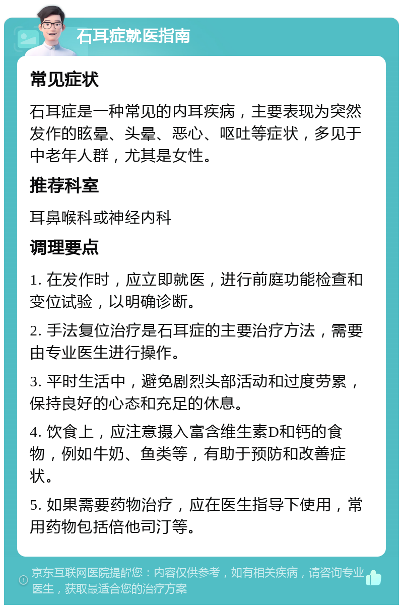 石耳症就医指南 常见症状 石耳症是一种常见的内耳疾病，主要表现为突然发作的眩晕、头晕、恶心、呕吐等症状，多见于中老年人群，尤其是女性。 推荐科室 耳鼻喉科或神经内科 调理要点 1. 在发作时，应立即就医，进行前庭功能检查和变位试验，以明确诊断。 2. 手法复位治疗是石耳症的主要治疗方法，需要由专业医生进行操作。 3. 平时生活中，避免剧烈头部活动和过度劳累，保持良好的心态和充足的休息。 4. 饮食上，应注意摄入富含维生素D和钙的食物，例如牛奶、鱼类等，有助于预防和改善症状。 5. 如果需要药物治疗，应在医生指导下使用，常用药物包括倍他司汀等。