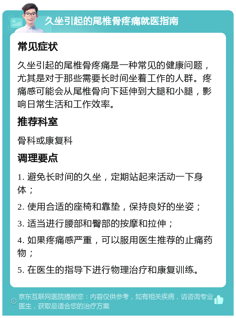 久坐引起的尾椎骨疼痛就医指南 常见症状 久坐引起的尾椎骨疼痛是一种常见的健康问题，尤其是对于那些需要长时间坐着工作的人群。疼痛感可能会从尾椎骨向下延伸到大腿和小腿，影响日常生活和工作效率。 推荐科室 骨科或康复科 调理要点 1. 避免长时间的久坐，定期站起来活动一下身体； 2. 使用合适的座椅和靠垫，保持良好的坐姿； 3. 适当进行腰部和臀部的按摩和拉伸； 4. 如果疼痛感严重，可以服用医生推荐的止痛药物； 5. 在医生的指导下进行物理治疗和康复训练。