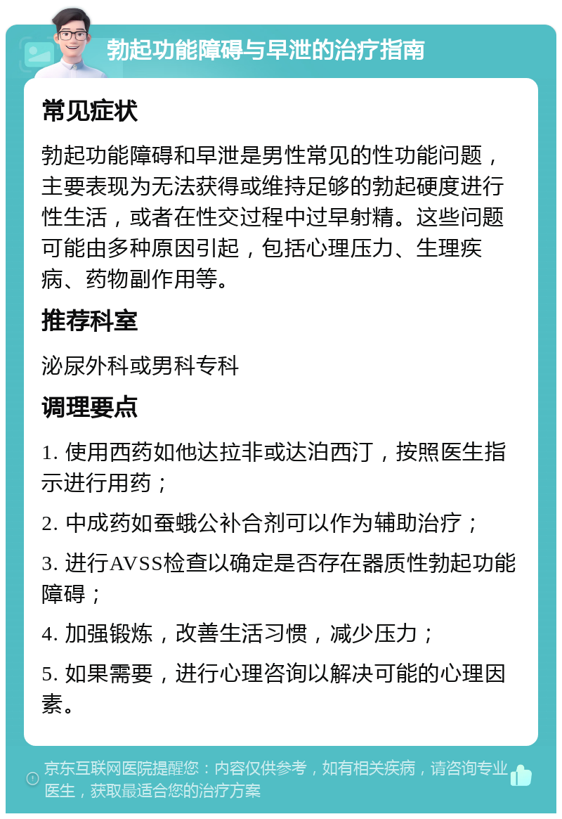 勃起功能障碍与早泄的治疗指南 常见症状 勃起功能障碍和早泄是男性常见的性功能问题，主要表现为无法获得或维持足够的勃起硬度进行性生活，或者在性交过程中过早射精。这些问题可能由多种原因引起，包括心理压力、生理疾病、药物副作用等。 推荐科室 泌尿外科或男科专科 调理要点 1. 使用西药如他达拉非或达泊西汀，按照医生指示进行用药； 2. 中成药如蚕蛾公补合剂可以作为辅助治疗； 3. 进行AVSS检查以确定是否存在器质性勃起功能障碍； 4. 加强锻炼，改善生活习惯，减少压力； 5. 如果需要，进行心理咨询以解决可能的心理因素。