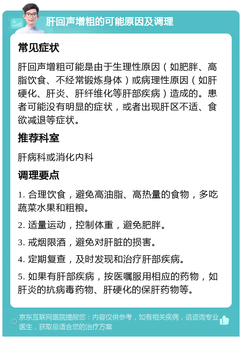 肝回声增粗的可能原因及调理 常见症状 肝回声增粗可能是由于生理性原因（如肥胖、高脂饮食、不经常锻炼身体）或病理性原因（如肝硬化、肝炎、肝纤维化等肝部疾病）造成的。患者可能没有明显的症状，或者出现肝区不适、食欲减退等症状。 推荐科室 肝病科或消化内科 调理要点 1. 合理饮食，避免高油脂、高热量的食物，多吃蔬菜水果和粗粮。 2. 适量运动，控制体重，避免肥胖。 3. 戒烟限酒，避免对肝脏的损害。 4. 定期复查，及时发现和治疗肝部疾病。 5. 如果有肝部疾病，按医嘱服用相应的药物，如肝炎的抗病毒药物、肝硬化的保肝药物等。