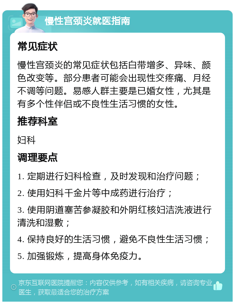 慢性宫颈炎就医指南 常见症状 慢性宫颈炎的常见症状包括白带增多、异味、颜色改变等。部分患者可能会出现性交疼痛、月经不调等问题。易感人群主要是已婚女性，尤其是有多个性伴侣或不良性生活习惯的女性。 推荐科室 妇科 调理要点 1. 定期进行妇科检查，及时发现和治疗问题； 2. 使用妇科千金片等中成药进行治疗； 3. 使用阴道塞苦参凝胶和外阴红核妇洁洗液进行清洗和湿敷； 4. 保持良好的生活习惯，避免不良性生活习惯； 5. 加强锻炼，提高身体免疫力。