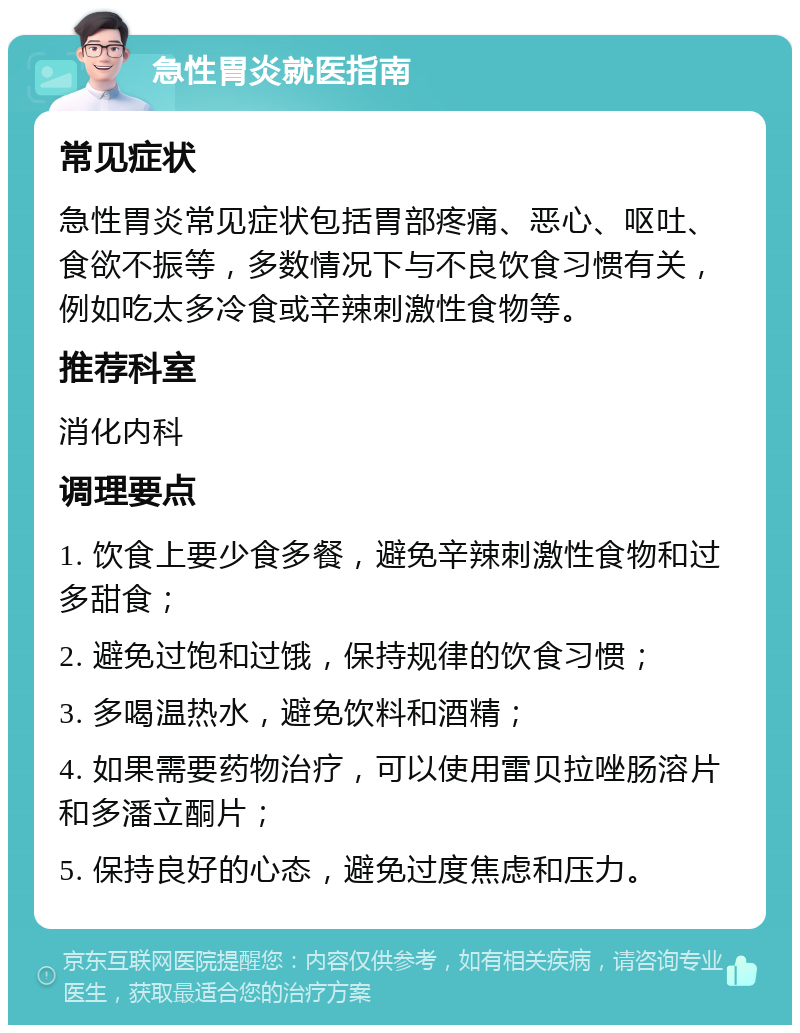 急性胃炎就医指南 常见症状 急性胃炎常见症状包括胃部疼痛、恶心、呕吐、食欲不振等，多数情况下与不良饮食习惯有关，例如吃太多冷食或辛辣刺激性食物等。 推荐科室 消化内科 调理要点 1. 饮食上要少食多餐，避免辛辣刺激性食物和过多甜食； 2. 避免过饱和过饿，保持规律的饮食习惯； 3. 多喝温热水，避免饮料和酒精； 4. 如果需要药物治疗，可以使用雷贝拉唑肠溶片和多潘立酮片； 5. 保持良好的心态，避免过度焦虑和压力。