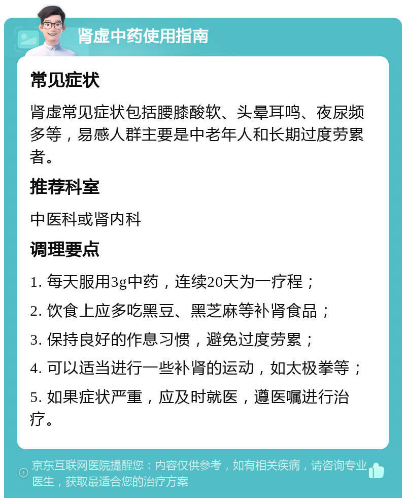 肾虚中药使用指南 常见症状 肾虚常见症状包括腰膝酸软、头晕耳鸣、夜尿频多等，易感人群主要是中老年人和长期过度劳累者。 推荐科室 中医科或肾内科 调理要点 1. 每天服用3g中药，连续20天为一疗程； 2. 饮食上应多吃黑豆、黑芝麻等补肾食品； 3. 保持良好的作息习惯，避免过度劳累； 4. 可以适当进行一些补肾的运动，如太极拳等； 5. 如果症状严重，应及时就医，遵医嘱进行治疗。