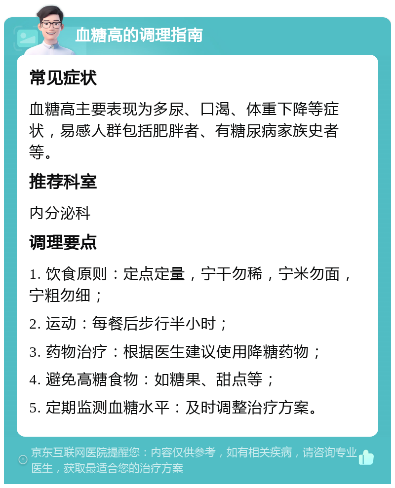 血糖高的调理指南 常见症状 血糖高主要表现为多尿、口渴、体重下降等症状，易感人群包括肥胖者、有糖尿病家族史者等。 推荐科室 内分泌科 调理要点 1. 饮食原则：定点定量，宁干勿稀，宁米勿面，宁粗勿细； 2. 运动：每餐后步行半小时； 3. 药物治疗：根据医生建议使用降糖药物； 4. 避免高糖食物：如糖果、甜点等； 5. 定期监测血糖水平：及时调整治疗方案。