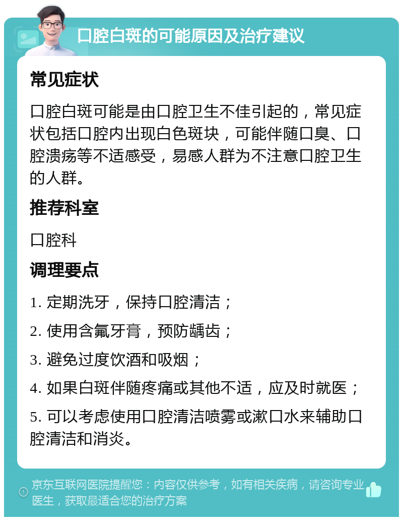 口腔白斑的可能原因及治疗建议 常见症状 口腔白斑可能是由口腔卫生不佳引起的，常见症状包括口腔内出现白色斑块，可能伴随口臭、口腔溃疡等不适感受，易感人群为不注意口腔卫生的人群。 推荐科室 口腔科 调理要点 1. 定期洗牙，保持口腔清洁； 2. 使用含氟牙膏，预防龋齿； 3. 避免过度饮酒和吸烟； 4. 如果白斑伴随疼痛或其他不适，应及时就医； 5. 可以考虑使用口腔清洁喷雾或漱口水来辅助口腔清洁和消炎。