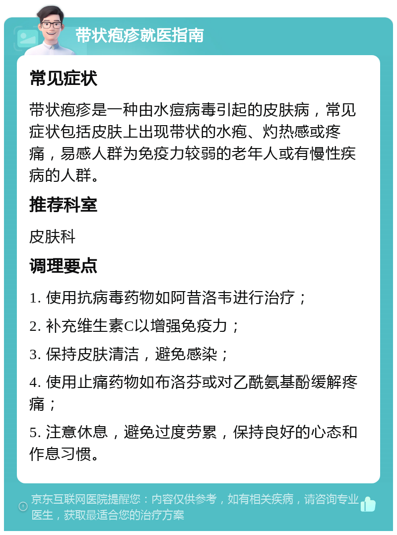 带状疱疹就医指南 常见症状 带状疱疹是一种由水痘病毒引起的皮肤病，常见症状包括皮肤上出现带状的水疱、灼热感或疼痛，易感人群为免疫力较弱的老年人或有慢性疾病的人群。 推荐科室 皮肤科 调理要点 1. 使用抗病毒药物如阿昔洛韦进行治疗； 2. 补充维生素C以增强免疫力； 3. 保持皮肤清洁，避免感染； 4. 使用止痛药物如布洛芬或对乙酰氨基酚缓解疼痛； 5. 注意休息，避免过度劳累，保持良好的心态和作息习惯。