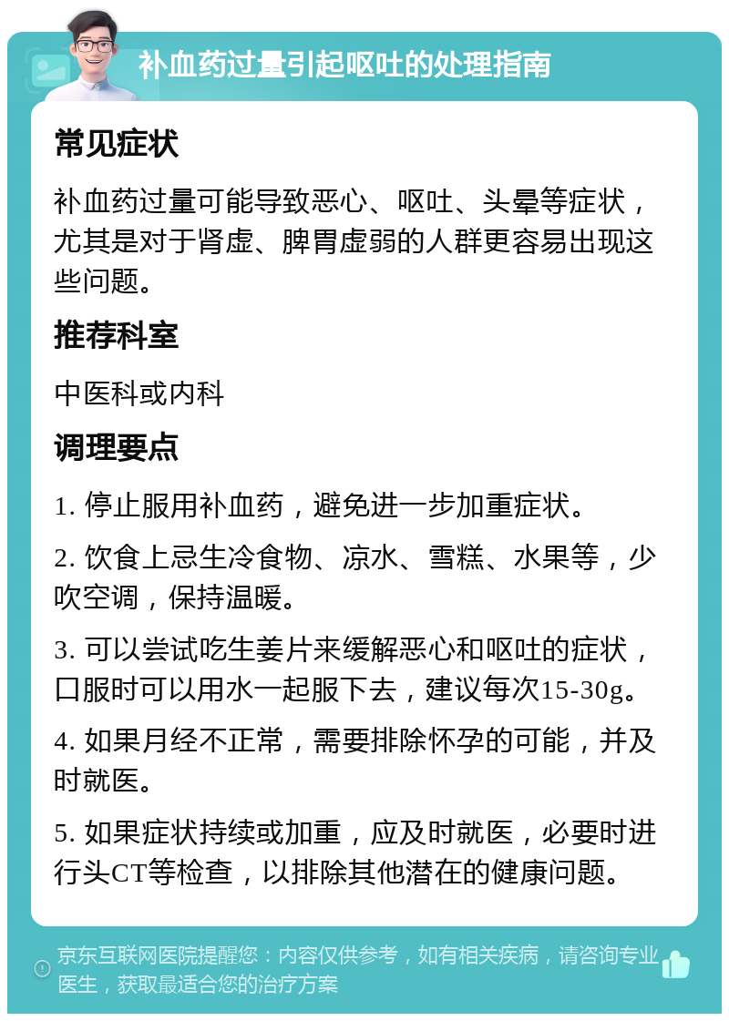 补血药过量引起呕吐的处理指南 常见症状 补血药过量可能导致恶心、呕吐、头晕等症状，尤其是对于肾虚、脾胃虚弱的人群更容易出现这些问题。 推荐科室 中医科或内科 调理要点 1. 停止服用补血药，避免进一步加重症状。 2. 饮食上忌生冷食物、凉水、雪糕、水果等，少吹空调，保持温暖。 3. 可以尝试吃生姜片来缓解恶心和呕吐的症状，口服时可以用水一起服下去，建议每次15-30g。 4. 如果月经不正常，需要排除怀孕的可能，并及时就医。 5. 如果症状持续或加重，应及时就医，必要时进行头CT等检查，以排除其他潜在的健康问题。