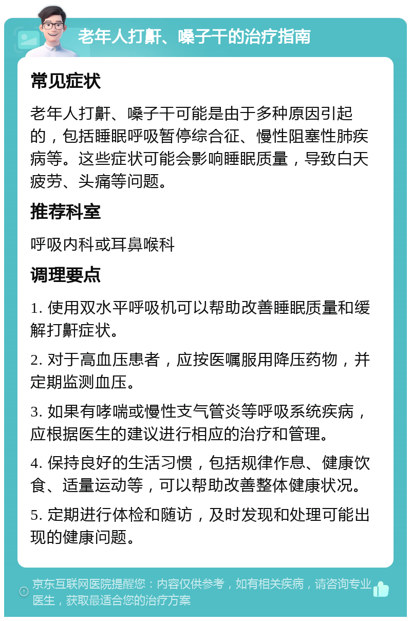 老年人打鼾、嗓子干的治疗指南 常见症状 老年人打鼾、嗓子干可能是由于多种原因引起的，包括睡眠呼吸暂停综合征、慢性阻塞性肺疾病等。这些症状可能会影响睡眠质量，导致白天疲劳、头痛等问题。 推荐科室 呼吸内科或耳鼻喉科 调理要点 1. 使用双水平呼吸机可以帮助改善睡眠质量和缓解打鼾症状。 2. 对于高血压患者，应按医嘱服用降压药物，并定期监测血压。 3. 如果有哮喘或慢性支气管炎等呼吸系统疾病，应根据医生的建议进行相应的治疗和管理。 4. 保持良好的生活习惯，包括规律作息、健康饮食、适量运动等，可以帮助改善整体健康状况。 5. 定期进行体检和随访，及时发现和处理可能出现的健康问题。