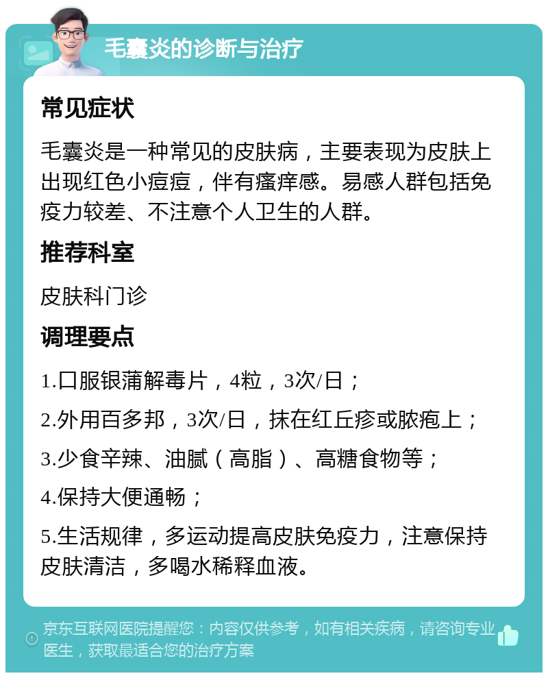 毛囊炎的诊断与治疗 常见症状 毛囊炎是一种常见的皮肤病，主要表现为皮肤上出现红色小痘痘，伴有瘙痒感。易感人群包括免疫力较差、不注意个人卫生的人群。 推荐科室 皮肤科门诊 调理要点 1.口服银蒲解毒片，4粒，3次/日； 2.外用百多邦，3次/日，抹在红丘疹或脓疱上； 3.少食辛辣、油腻（高脂）、高糖食物等； 4.保持大便通畅； 5.生活规律，多运动提高皮肤免疫力，注意保持皮肤清洁，多喝水稀释血液。