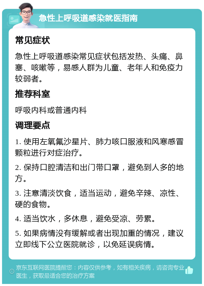 急性上呼吸道感染就医指南 常见症状 急性上呼吸道感染常见症状包括发热、头痛、鼻塞、咳嗽等，易感人群为儿童、老年人和免疫力较弱者。 推荐科室 呼吸内科或普通内科 调理要点 1. 使用左氧氟沙星片、肺力咳口服液和风寒感冒颗粒进行对症治疗。 2. 保持口腔清洁和出门带口罩，避免到人多的地方。 3. 注意清淡饮食，适当运动，避免辛辣、凉性、硬的食物。 4. 适当饮水，多休息，避免受凉、劳累。 5. 如果病情没有缓解或者出现加重的情况，建议立即线下公立医院就诊，以免延误病情。