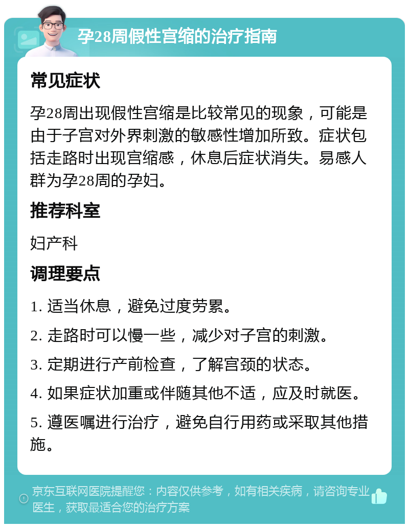 孕28周假性宫缩的治疗指南 常见症状 孕28周出现假性宫缩是比较常见的现象，可能是由于子宫对外界刺激的敏感性增加所致。症状包括走路时出现宫缩感，休息后症状消失。易感人群为孕28周的孕妇。 推荐科室 妇产科 调理要点 1. 适当休息，避免过度劳累。 2. 走路时可以慢一些，减少对子宫的刺激。 3. 定期进行产前检查，了解宫颈的状态。 4. 如果症状加重或伴随其他不适，应及时就医。 5. 遵医嘱进行治疗，避免自行用药或采取其他措施。