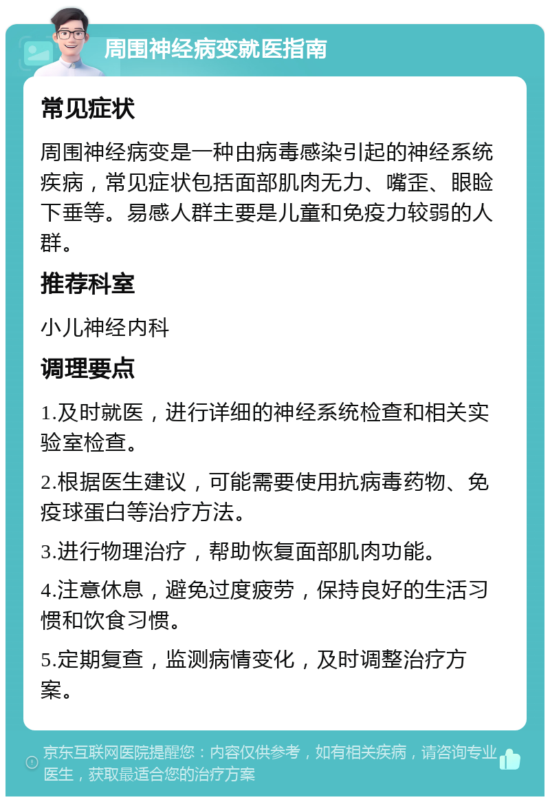 周围神经病变就医指南 常见症状 周围神经病变是一种由病毒感染引起的神经系统疾病，常见症状包括面部肌肉无力、嘴歪、眼睑下垂等。易感人群主要是儿童和免疫力较弱的人群。 推荐科室 小儿神经内科 调理要点 1.及时就医，进行详细的神经系统检查和相关实验室检查。 2.根据医生建议，可能需要使用抗病毒药物、免疫球蛋白等治疗方法。 3.进行物理治疗，帮助恢复面部肌肉功能。 4.注意休息，避免过度疲劳，保持良好的生活习惯和饮食习惯。 5.定期复查，监测病情变化，及时调整治疗方案。