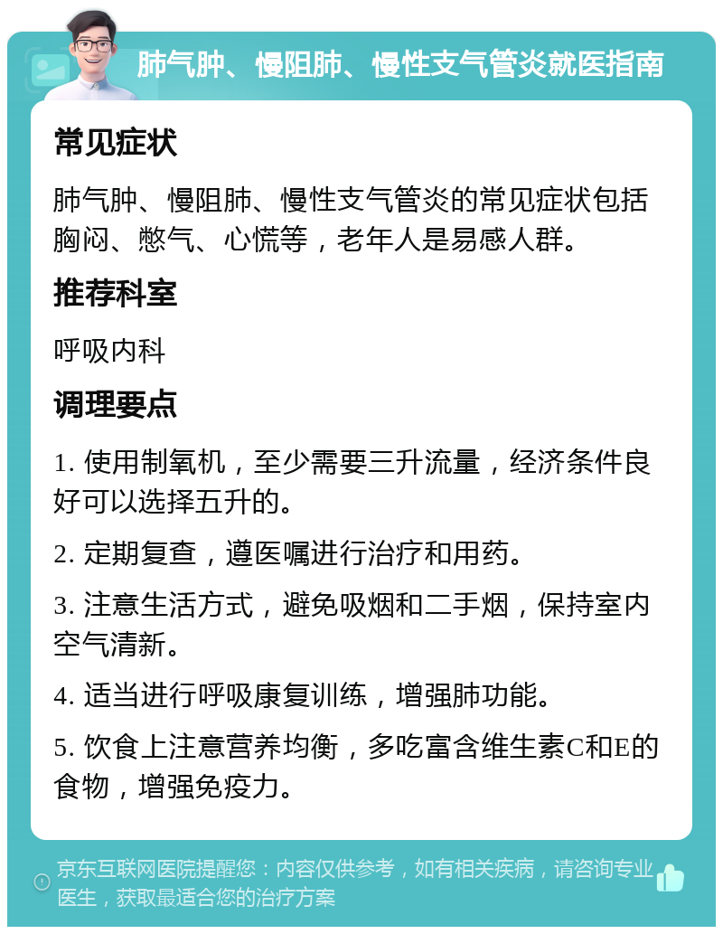 肺气肿、慢阻肺、慢性支气管炎就医指南 常见症状 肺气肿、慢阻肺、慢性支气管炎的常见症状包括胸闷、憋气、心慌等，老年人是易感人群。 推荐科室 呼吸内科 调理要点 1. 使用制氧机，至少需要三升流量，经济条件良好可以选择五升的。 2. 定期复查，遵医嘱进行治疗和用药。 3. 注意生活方式，避免吸烟和二手烟，保持室内空气清新。 4. 适当进行呼吸康复训练，增强肺功能。 5. 饮食上注意营养均衡，多吃富含维生素C和E的食物，增强免疫力。