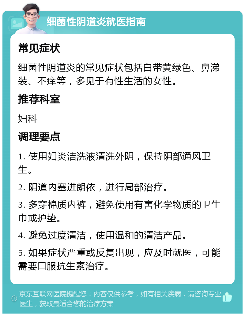 细菌性阴道炎就医指南 常见症状 细菌性阴道炎的常见症状包括白带黄绿色、鼻涕装、不痒等，多见于有性生活的女性。 推荐科室 妇科 调理要点 1. 使用妇炎洁洗液清洗外阴，保持阴部通风卫生。 2. 阴道内塞进朗依，进行局部治疗。 3. 多穿棉质内裤，避免使用有害化学物质的卫生巾或护垫。 4. 避免过度清洁，使用温和的清洁产品。 5. 如果症状严重或反复出现，应及时就医，可能需要口服抗生素治疗。