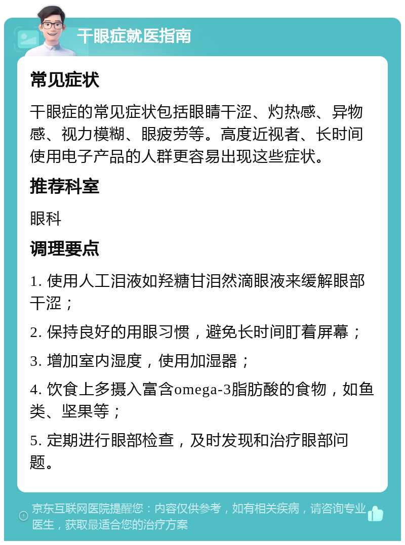 干眼症就医指南 常见症状 干眼症的常见症状包括眼睛干涩、灼热感、异物感、视力模糊、眼疲劳等。高度近视者、长时间使用电子产品的人群更容易出现这些症状。 推荐科室 眼科 调理要点 1. 使用人工泪液如羟糖甘泪然滴眼液来缓解眼部干涩； 2. 保持良好的用眼习惯，避免长时间盯着屏幕； 3. 增加室内湿度，使用加湿器； 4. 饮食上多摄入富含omega-3脂肪酸的食物，如鱼类、坚果等； 5. 定期进行眼部检查，及时发现和治疗眼部问题。