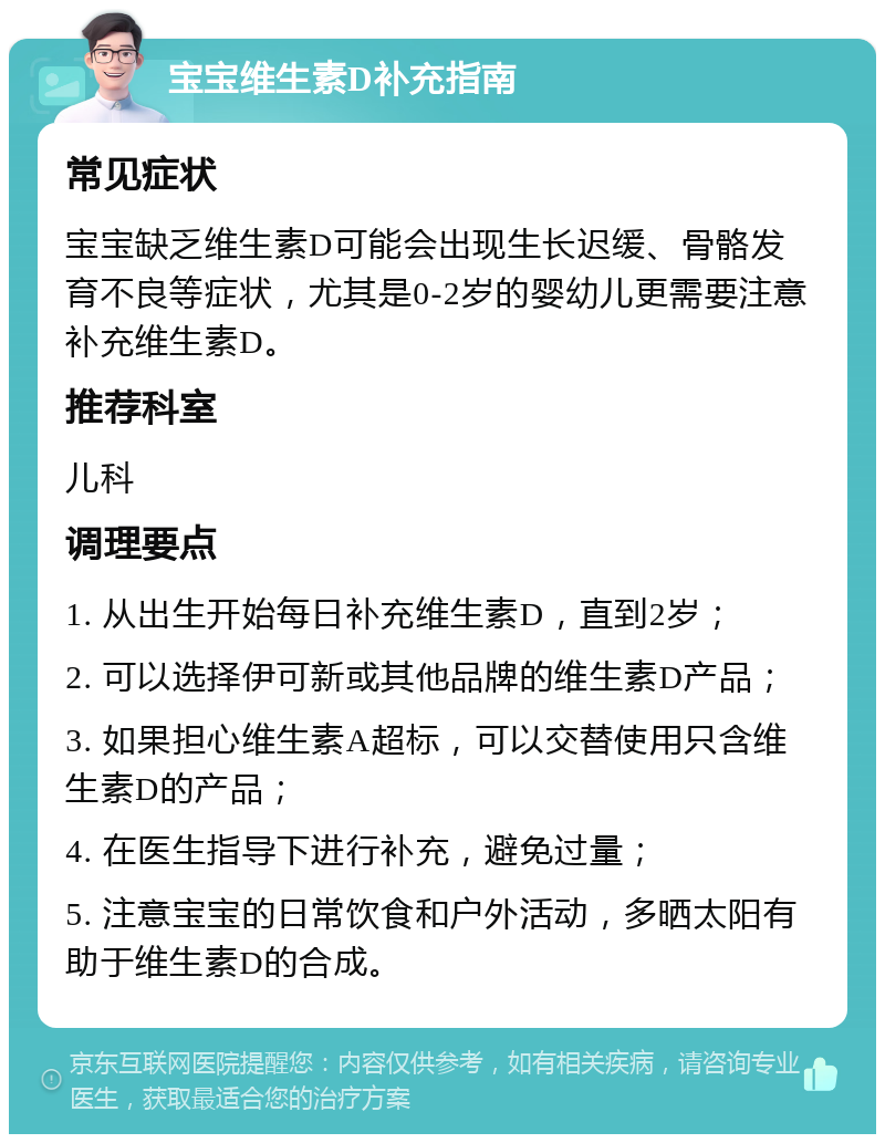 宝宝维生素D补充指南 常见症状 宝宝缺乏维生素D可能会出现生长迟缓、骨骼发育不良等症状，尤其是0-2岁的婴幼儿更需要注意补充维生素D。 推荐科室 儿科 调理要点 1. 从出生开始每日补充维生素D，直到2岁； 2. 可以选择伊可新或其他品牌的维生素D产品； 3. 如果担心维生素A超标，可以交替使用只含维生素D的产品； 4. 在医生指导下进行补充，避免过量； 5. 注意宝宝的日常饮食和户外活动，多晒太阳有助于维生素D的合成。