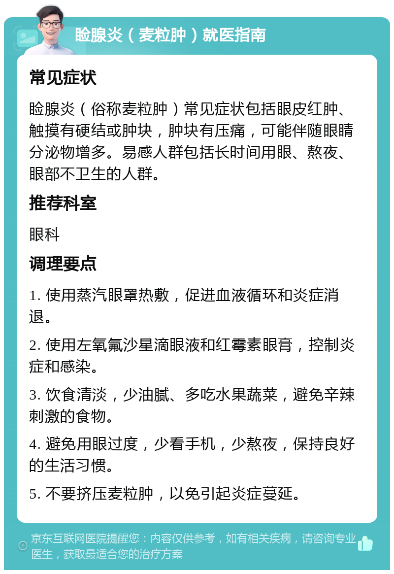 睑腺炎（麦粒肿）就医指南 常见症状 睑腺炎（俗称麦粒肿）常见症状包括眼皮红肿、触摸有硬结或肿块，肿块有压痛，可能伴随眼睛分泌物增多。易感人群包括长时间用眼、熬夜、眼部不卫生的人群。 推荐科室 眼科 调理要点 1. 使用蒸汽眼罩热敷，促进血液循环和炎症消退。 2. 使用左氧氟沙星滴眼液和红霉素眼膏，控制炎症和感染。 3. 饮食清淡，少油腻、多吃水果蔬菜，避免辛辣刺激的食物。 4. 避免用眼过度，少看手机，少熬夜，保持良好的生活习惯。 5. 不要挤压麦粒肿，以免引起炎症蔓延。