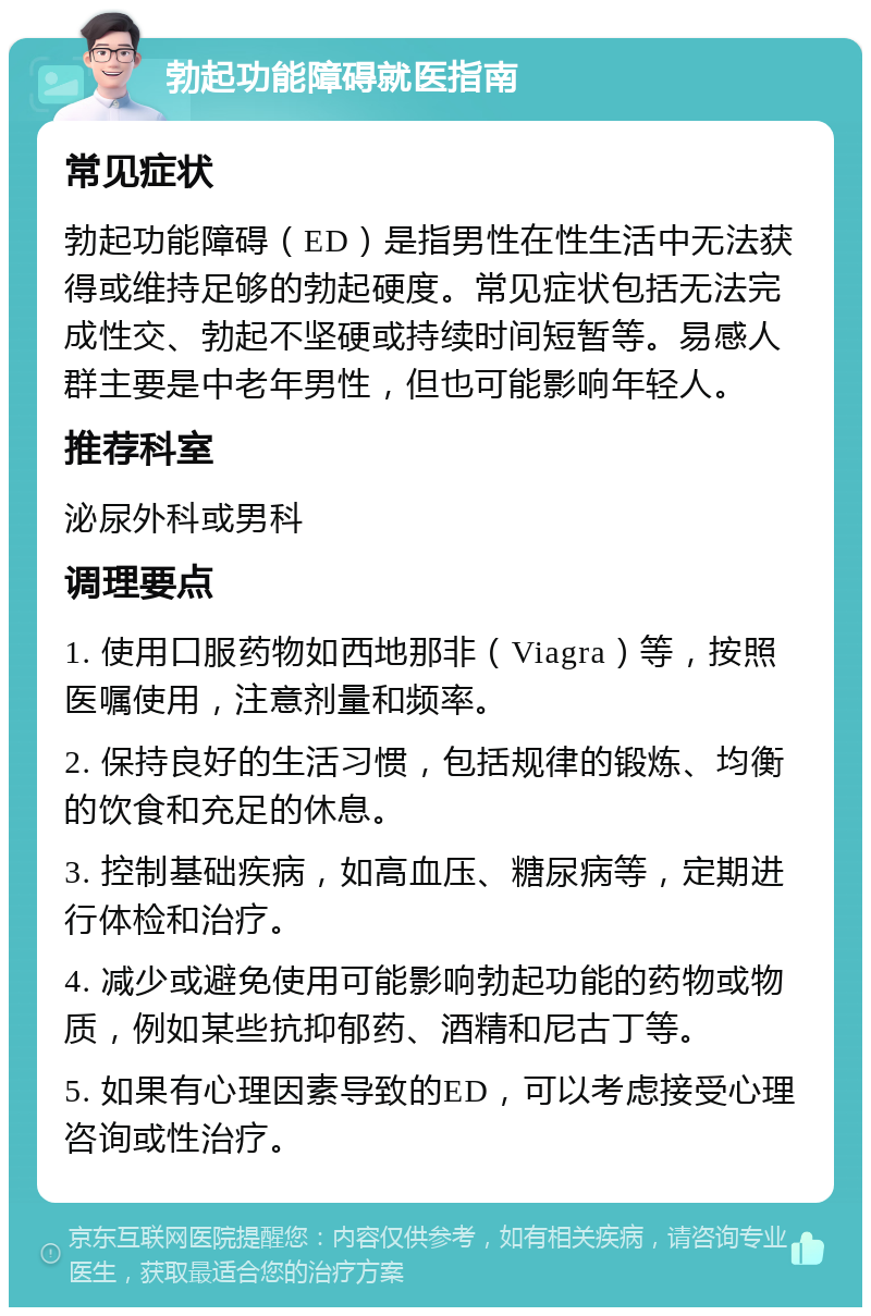 勃起功能障碍就医指南 常见症状 勃起功能障碍（ED）是指男性在性生活中无法获得或维持足够的勃起硬度。常见症状包括无法完成性交、勃起不坚硬或持续时间短暂等。易感人群主要是中老年男性，但也可能影响年轻人。 推荐科室 泌尿外科或男科 调理要点 1. 使用口服药物如西地那非（Viagra）等，按照医嘱使用，注意剂量和频率。 2. 保持良好的生活习惯，包括规律的锻炼、均衡的饮食和充足的休息。 3. 控制基础疾病，如高血压、糖尿病等，定期进行体检和治疗。 4. 减少或避免使用可能影响勃起功能的药物或物质，例如某些抗抑郁药、酒精和尼古丁等。 5. 如果有心理因素导致的ED，可以考虑接受心理咨询或性治疗。