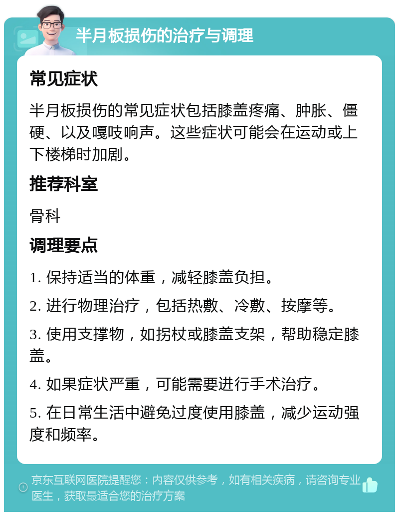 半月板损伤的治疗与调理 常见症状 半月板损伤的常见症状包括膝盖疼痛、肿胀、僵硬、以及嘎吱响声。这些症状可能会在运动或上下楼梯时加剧。 推荐科室 骨科 调理要点 1. 保持适当的体重，减轻膝盖负担。 2. 进行物理治疗，包括热敷、冷敷、按摩等。 3. 使用支撑物，如拐杖或膝盖支架，帮助稳定膝盖。 4. 如果症状严重，可能需要进行手术治疗。 5. 在日常生活中避免过度使用膝盖，减少运动强度和频率。