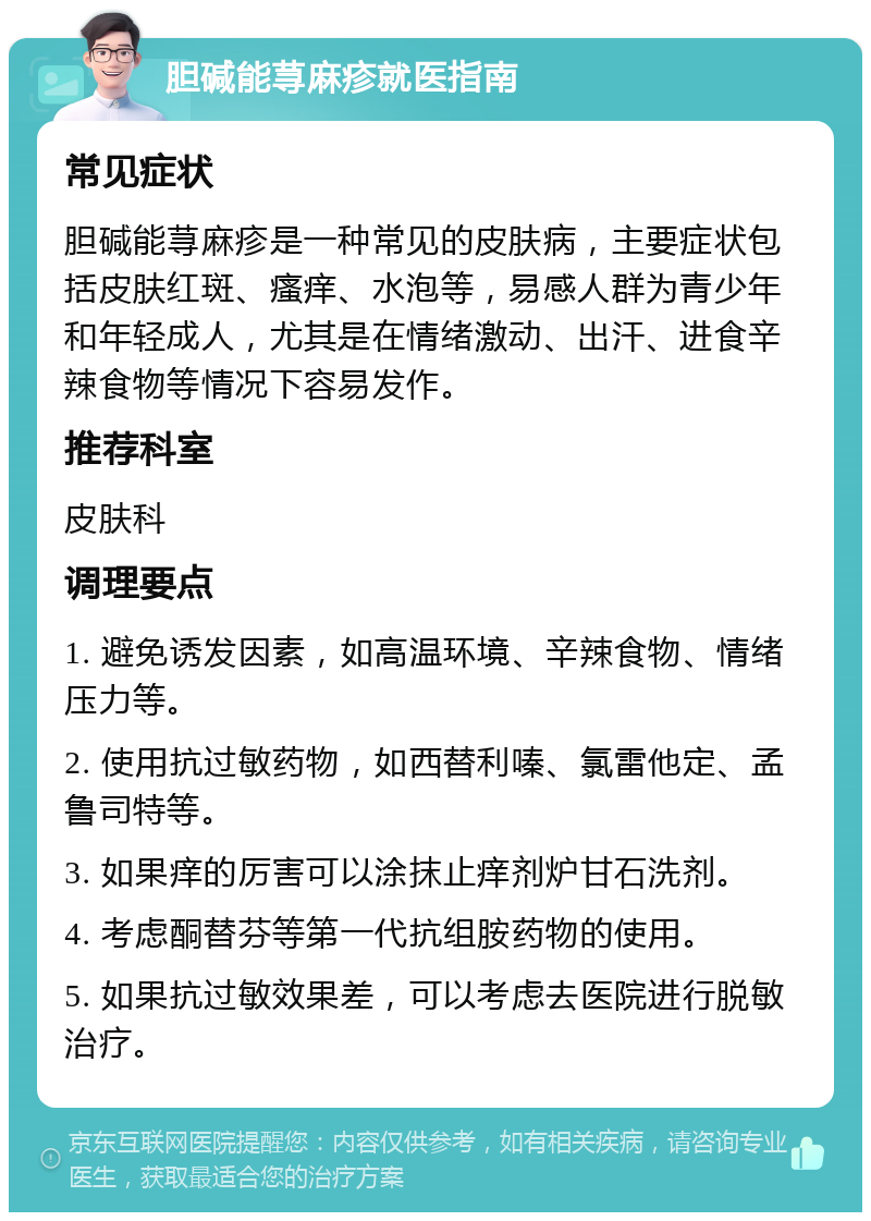 胆碱能荨麻疹就医指南 常见症状 胆碱能荨麻疹是一种常见的皮肤病，主要症状包括皮肤红斑、瘙痒、水泡等，易感人群为青少年和年轻成人，尤其是在情绪激动、出汗、进食辛辣食物等情况下容易发作。 推荐科室 皮肤科 调理要点 1. 避免诱发因素，如高温环境、辛辣食物、情绪压力等。 2. 使用抗过敏药物，如西替利嗪、氯雷他定、孟鲁司特等。 3. 如果痒的厉害可以涂抹止痒剂炉甘石洗剂。 4. 考虑酮替芬等第一代抗组胺药物的使用。 5. 如果抗过敏效果差，可以考虑去医院进行脱敏治疗。