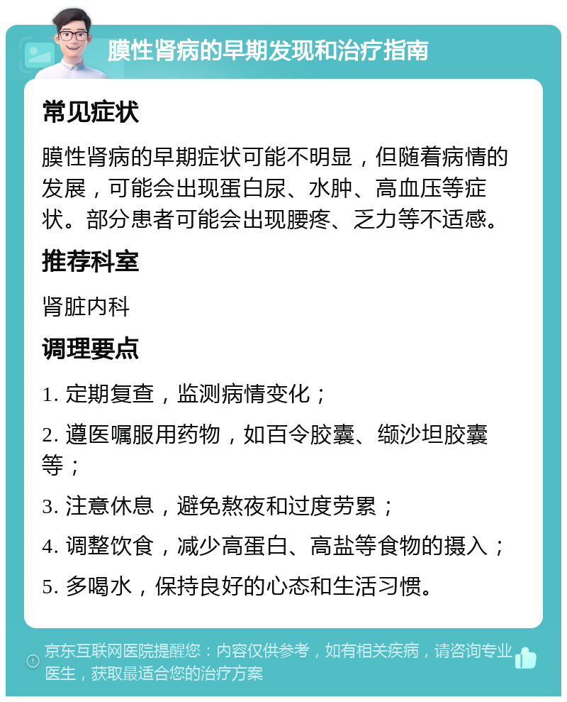 膜性肾病的早期发现和治疗指南 常见症状 膜性肾病的早期症状可能不明显，但随着病情的发展，可能会出现蛋白尿、水肿、高血压等症状。部分患者可能会出现腰疼、乏力等不适感。 推荐科室 肾脏内科 调理要点 1. 定期复查，监测病情变化； 2. 遵医嘱服用药物，如百令胶囊、缬沙坦胶囊等； 3. 注意休息，避免熬夜和过度劳累； 4. 调整饮食，减少高蛋白、高盐等食物的摄入； 5. 多喝水，保持良好的心态和生活习惯。