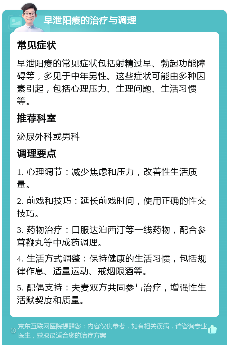 早泄阳痿的治疗与调理 常见症状 早泄阳痿的常见症状包括射精过早、勃起功能障碍等，多见于中年男性。这些症状可能由多种因素引起，包括心理压力、生理问题、生活习惯等。 推荐科室 泌尿外科或男科 调理要点 1. 心理调节：减少焦虑和压力，改善性生活质量。 2. 前戏和技巧：延长前戏时间，使用正确的性交技巧。 3. 药物治疗：口服达泊西汀等一线药物，配合参茸鞭丸等中成药调理。 4. 生活方式调整：保持健康的生活习惯，包括规律作息、适量运动、戒烟限酒等。 5. 配偶支持：夫妻双方共同参与治疗，增强性生活默契度和质量。