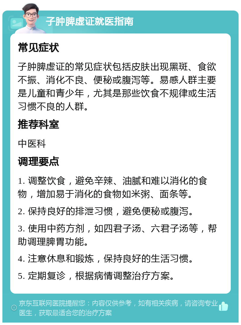 子肿脾虚证就医指南 常见症状 子肿脾虚证的常见症状包括皮肤出现黑斑、食欲不振、消化不良、便秘或腹泻等。易感人群主要是儿童和青少年，尤其是那些饮食不规律或生活习惯不良的人群。 推荐科室 中医科 调理要点 1. 调整饮食，避免辛辣、油腻和难以消化的食物，增加易于消化的食物如米粥、面条等。 2. 保持良好的排泄习惯，避免便秘或腹泻。 3. 使用中药方剂，如四君子汤、六君子汤等，帮助调理脾胃功能。 4. 注意休息和锻炼，保持良好的生活习惯。 5. 定期复诊，根据病情调整治疗方案。