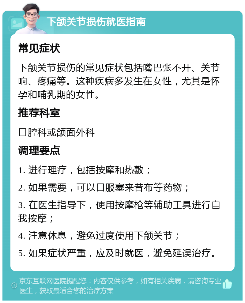 下颌关节损伤就医指南 常见症状 下颌关节损伤的常见症状包括嘴巴张不开、关节响、疼痛等。这种疾病多发生在女性，尤其是怀孕和哺乳期的女性。 推荐科室 口腔科或颌面外科 调理要点 1. 进行理疗，包括按摩和热敷； 2. 如果需要，可以口服塞来昔布等药物； 3. 在医生指导下，使用按摩枪等辅助工具进行自我按摩； 4. 注意休息，避免过度使用下颌关节； 5. 如果症状严重，应及时就医，避免延误治疗。