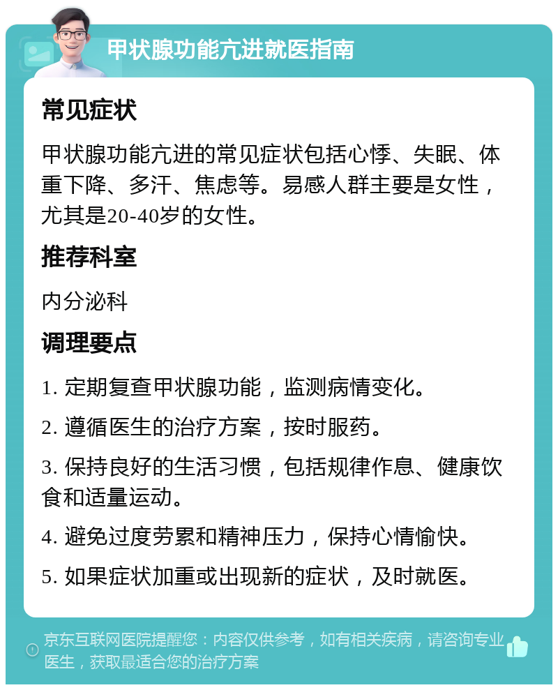 甲状腺功能亢进就医指南 常见症状 甲状腺功能亢进的常见症状包括心悸、失眠、体重下降、多汗、焦虑等。易感人群主要是女性，尤其是20-40岁的女性。 推荐科室 内分泌科 调理要点 1. 定期复查甲状腺功能，监测病情变化。 2. 遵循医生的治疗方案，按时服药。 3. 保持良好的生活习惯，包括规律作息、健康饮食和适量运动。 4. 避免过度劳累和精神压力，保持心情愉快。 5. 如果症状加重或出现新的症状，及时就医。