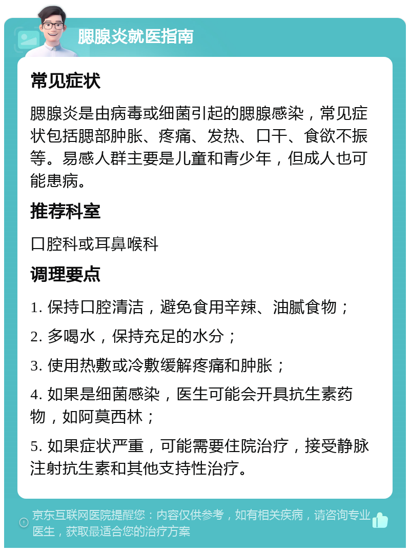 腮腺炎就医指南 常见症状 腮腺炎是由病毒或细菌引起的腮腺感染，常见症状包括腮部肿胀、疼痛、发热、口干、食欲不振等。易感人群主要是儿童和青少年，但成人也可能患病。 推荐科室 口腔科或耳鼻喉科 调理要点 1. 保持口腔清洁，避免食用辛辣、油腻食物； 2. 多喝水，保持充足的水分； 3. 使用热敷或冷敷缓解疼痛和肿胀； 4. 如果是细菌感染，医生可能会开具抗生素药物，如阿莫西林； 5. 如果症状严重，可能需要住院治疗，接受静脉注射抗生素和其他支持性治疗。