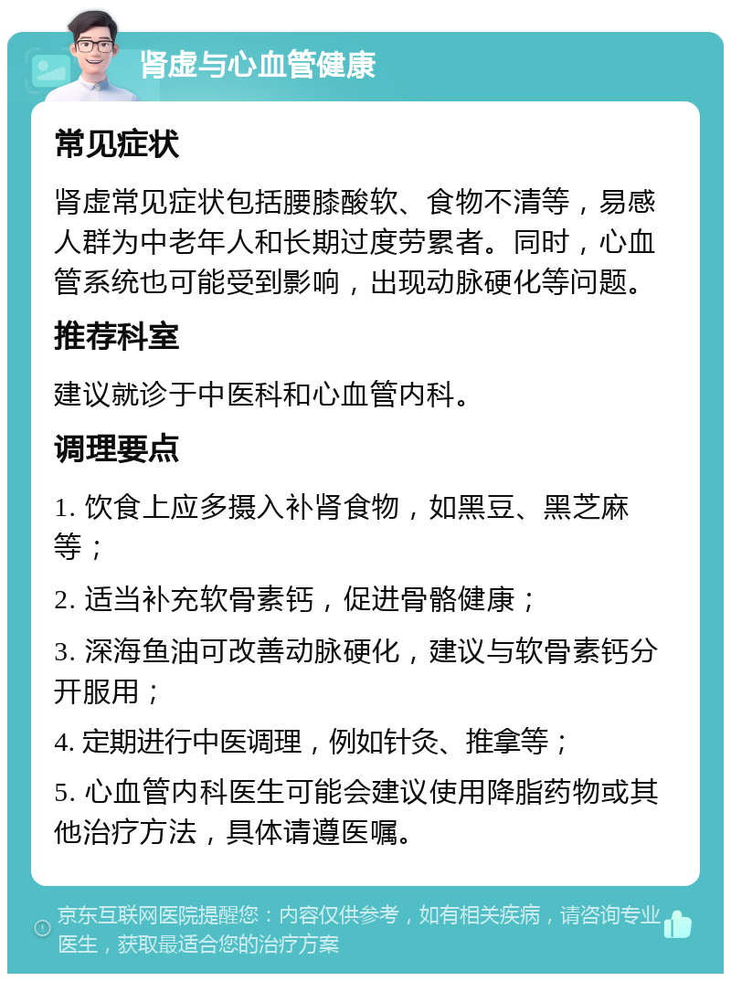 肾虚与心血管健康 常见症状 肾虚常见症状包括腰膝酸软、食物不清等，易感人群为中老年人和长期过度劳累者。同时，心血管系统也可能受到影响，出现动脉硬化等问题。 推荐科室 建议就诊于中医科和心血管内科。 调理要点 1. 饮食上应多摄入补肾食物，如黑豆、黑芝麻等； 2. 适当补充软骨素钙，促进骨骼健康； 3. 深海鱼油可改善动脉硬化，建议与软骨素钙分开服用； 4. 定期进行中医调理，例如针灸、推拿等； 5. 心血管内科医生可能会建议使用降脂药物或其他治疗方法，具体请遵医嘱。